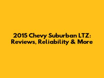 2015 Chevy Suburban LTZ: Reviews, Reliability & More