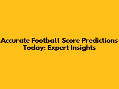 Accurate Football Score Predictions Today: Expert Insights