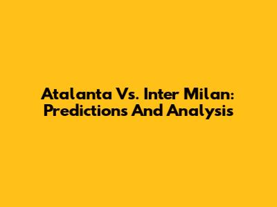 Atalanta Vs. Inter Milan: Predictions And Analysis