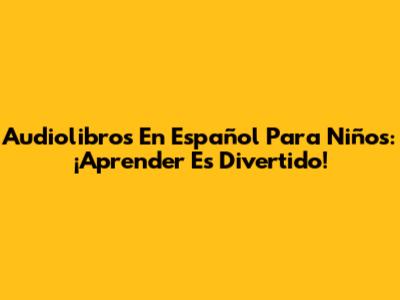 Audiolibros En Español Para Niños: ¡Aprender Es Divertido!