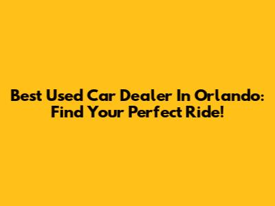 Best Used Car Dealer In Orlando: Find Your Perfect Ride!