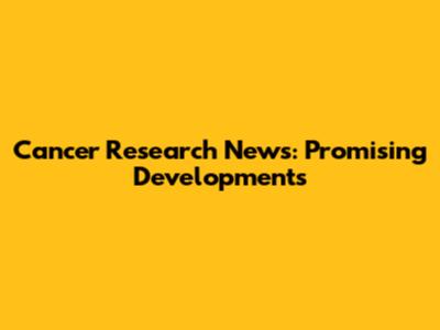 Cancer Research News: Promising Developments