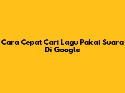 Cara Cepat Cari Lagu Pakai Suara Di Google