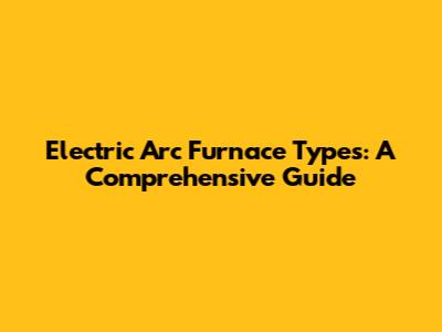 Electric Arc Furnace Types: A Comprehensive Guide