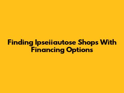 Finding Ipseiiautose Shops With Financing Options