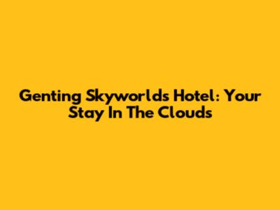 Genting Skyworlds Hotel: Your Stay In The Clouds