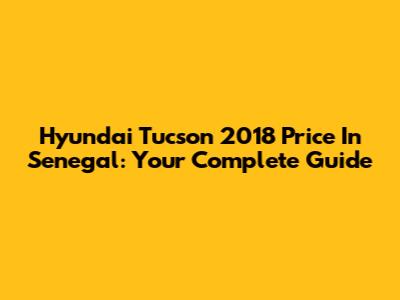 Hyundai Tucson 2018 Price In Senegal: Your Complete Guide