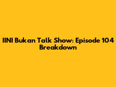 IINI Bukan Talk Show: Episode 104 Breakdown