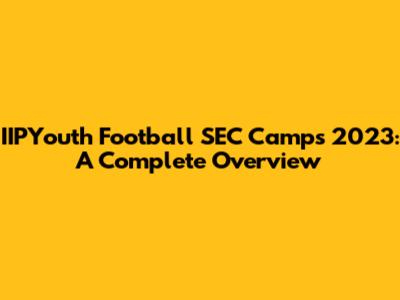 IIPYouth Football SEC Camps 2023: A Complete Overview
