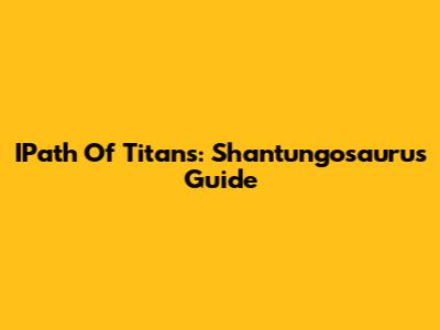 IPath Of Titans: Shantungosaurus Guide