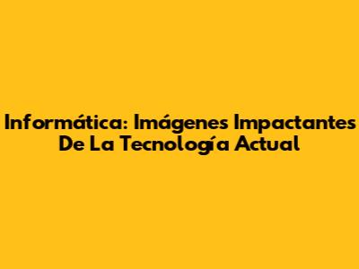 Informática: Imágenes Impactantes De La Tecnología Actual