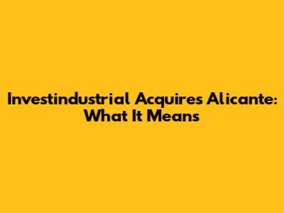 Investindustrial Acquires Alicante: What It Means