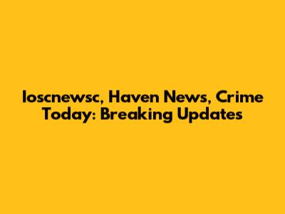 Ioscnewsc, Haven News, Crime Today: Breaking Updates