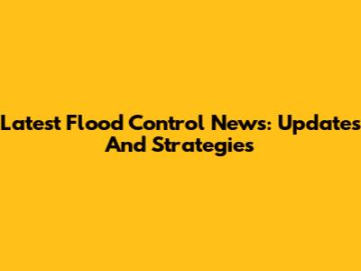 Latest Flood Control News: Updates And Strategies
