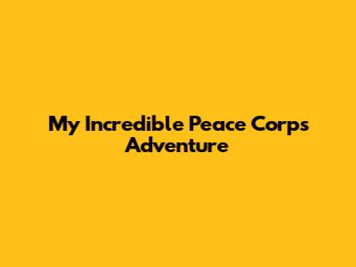 My Incredible Peace Corps Adventure