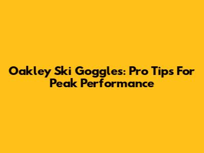Oakley Ski Goggles: Pro Tips For Peak Performance