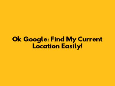 Ok Google: Find My Current Location Easily!
