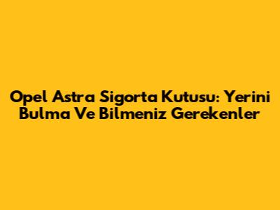 Opel Astra Sigorta Kutusu: Yerini Bulma Ve Bilmeniz Gerekenler