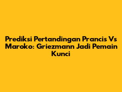 Prediksi Pertandingan Prancis Vs Maroko: Griezmann Jadi Pemain Kunci