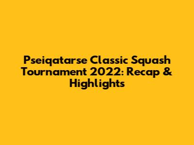 Pseiqatarse Classic Squash Tournament 2022: Recap & Highlights