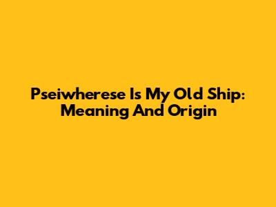 Pseiwherese Is My Old Ship: Meaning And Origin