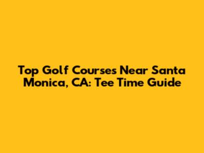 Top Golf Courses Near Santa Monica, CA: Tee Time Guide