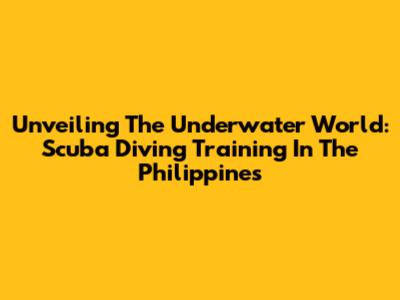 Unveiling The Underwater World: Scuba Diving Training In The Philippines